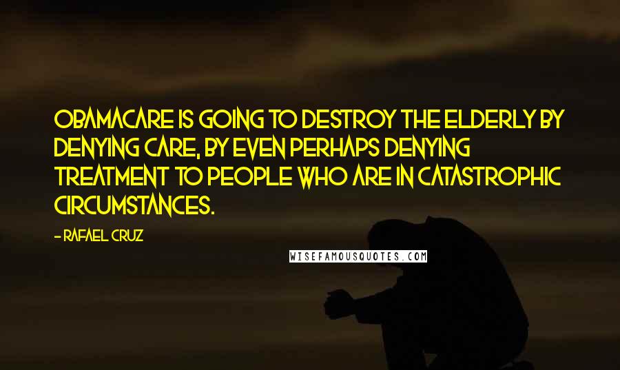 Rafael Cruz Quotes: Obamacare is going to destroy the elderly by denying care, by even perhaps denying treatment to people who are in catastrophic circumstances.