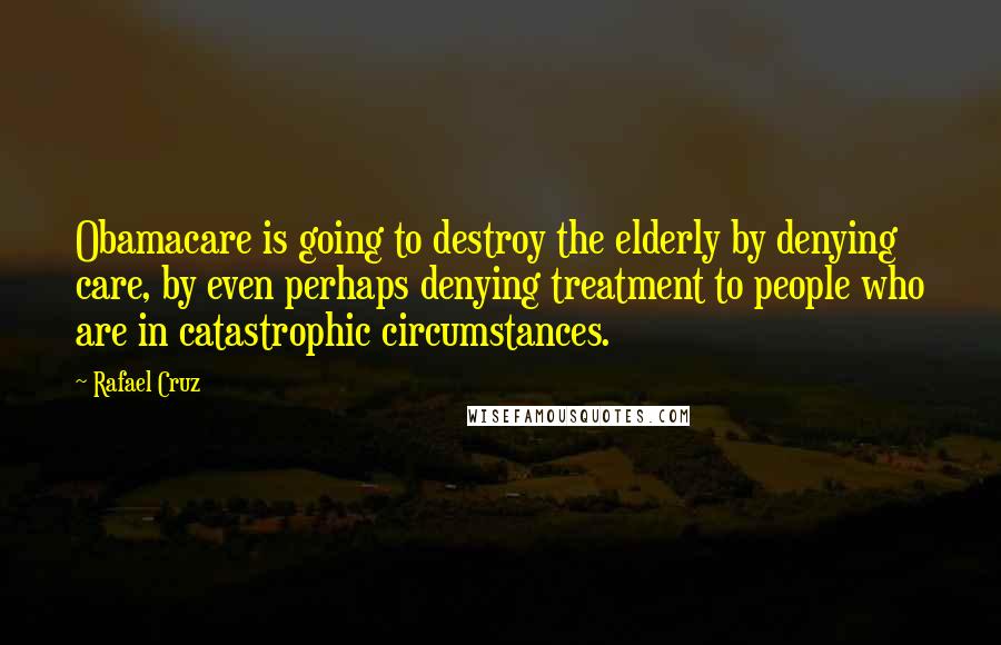 Rafael Cruz Quotes: Obamacare is going to destroy the elderly by denying care, by even perhaps denying treatment to people who are in catastrophic circumstances.