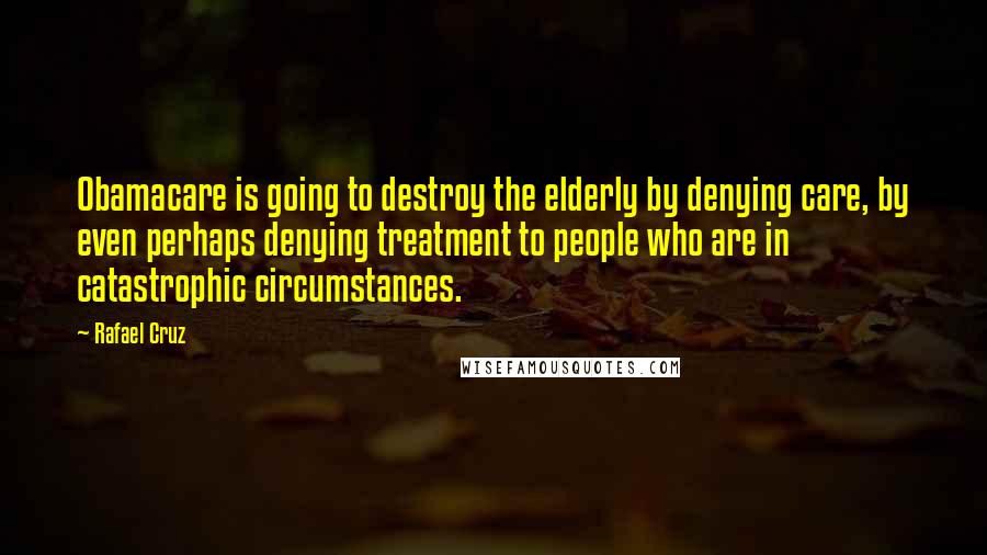 Rafael Cruz Quotes: Obamacare is going to destroy the elderly by denying care, by even perhaps denying treatment to people who are in catastrophic circumstances.