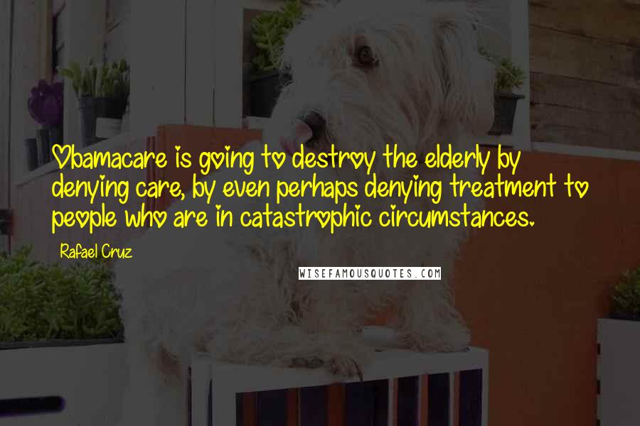 Rafael Cruz Quotes: Obamacare is going to destroy the elderly by denying care, by even perhaps denying treatment to people who are in catastrophic circumstances.