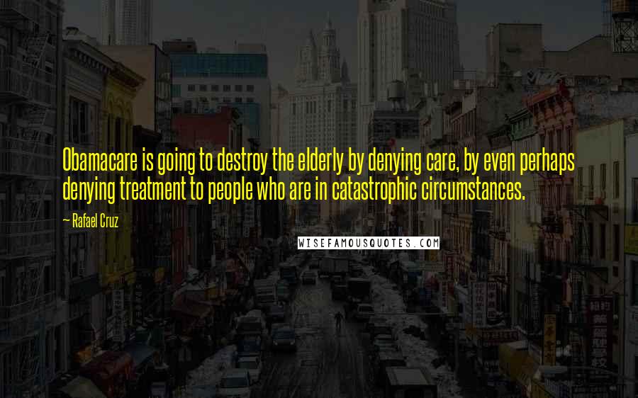 Rafael Cruz Quotes: Obamacare is going to destroy the elderly by denying care, by even perhaps denying treatment to people who are in catastrophic circumstances.