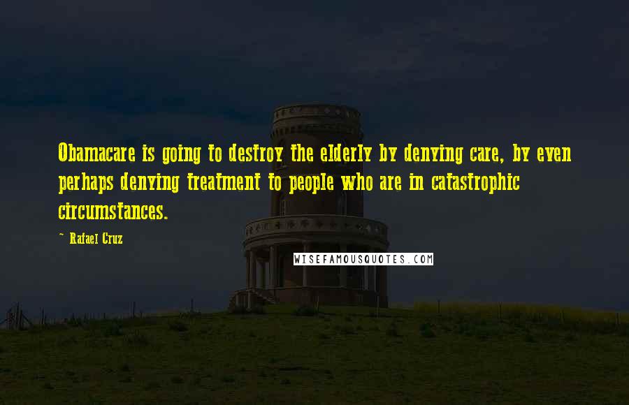 Rafael Cruz Quotes: Obamacare is going to destroy the elderly by denying care, by even perhaps denying treatment to people who are in catastrophic circumstances.