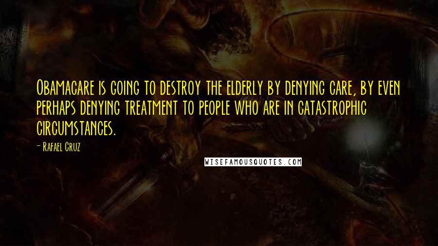 Rafael Cruz Quotes: Obamacare is going to destroy the elderly by denying care, by even perhaps denying treatment to people who are in catastrophic circumstances.