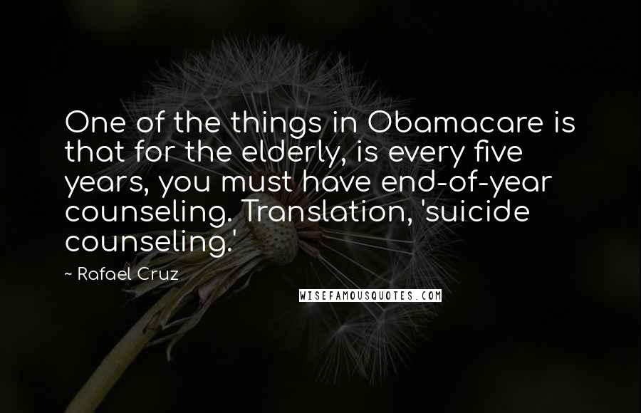 Rafael Cruz Quotes: One of the things in Obamacare is that for the elderly, is every five years, you must have end-of-year counseling. Translation, 'suicide counseling.'