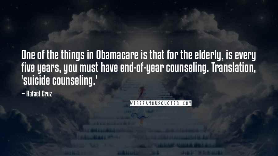 Rafael Cruz Quotes: One of the things in Obamacare is that for the elderly, is every five years, you must have end-of-year counseling. Translation, 'suicide counseling.'