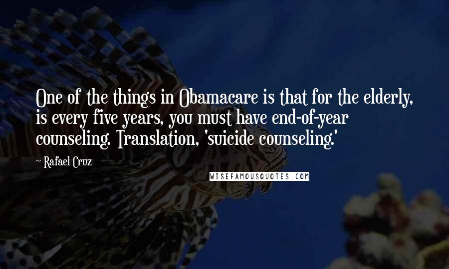 Rafael Cruz Quotes: One of the things in Obamacare is that for the elderly, is every five years, you must have end-of-year counseling. Translation, 'suicide counseling.'