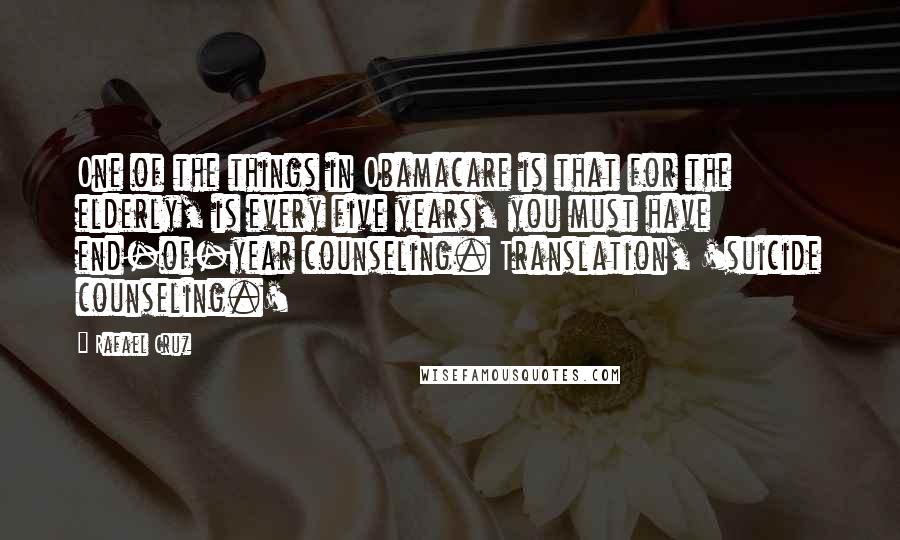 Rafael Cruz Quotes: One of the things in Obamacare is that for the elderly, is every five years, you must have end-of-year counseling. Translation, 'suicide counseling.'