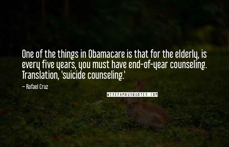 Rafael Cruz Quotes: One of the things in Obamacare is that for the elderly, is every five years, you must have end-of-year counseling. Translation, 'suicide counseling.'