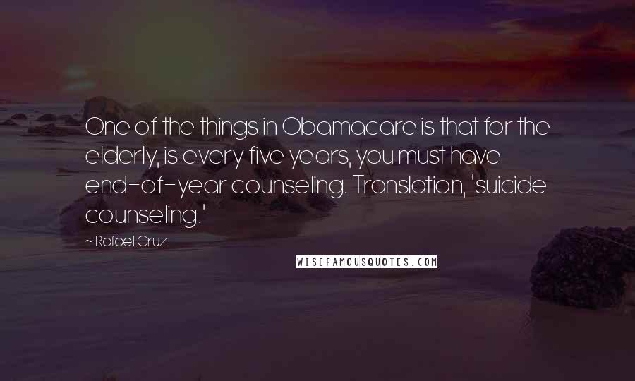 Rafael Cruz Quotes: One of the things in Obamacare is that for the elderly, is every five years, you must have end-of-year counseling. Translation, 'suicide counseling.'