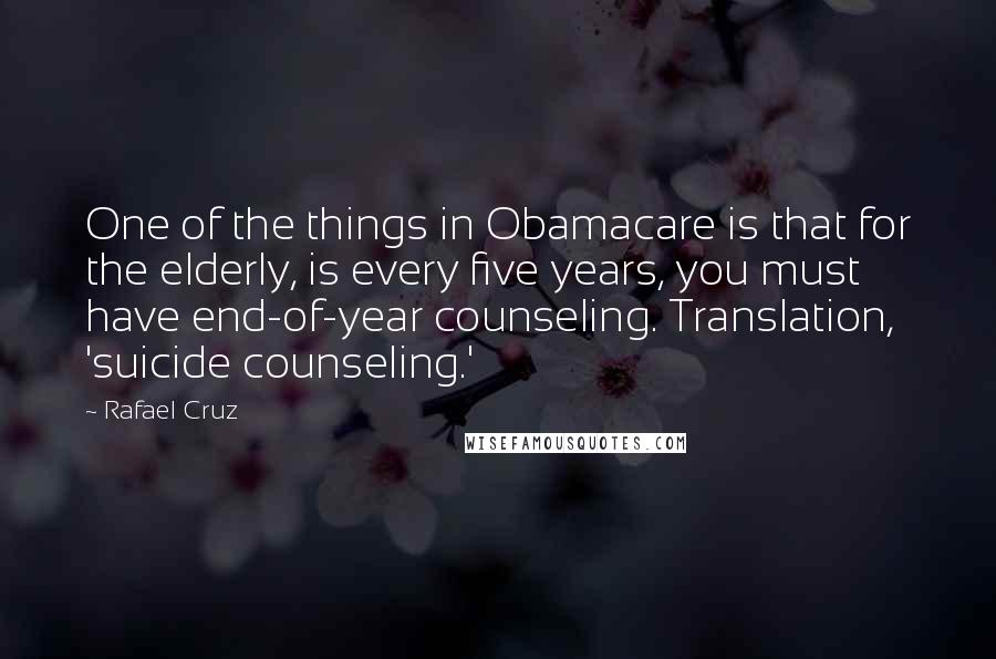 Rafael Cruz Quotes: One of the things in Obamacare is that for the elderly, is every five years, you must have end-of-year counseling. Translation, 'suicide counseling.'