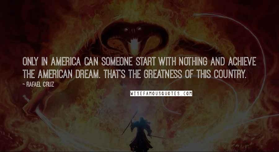 Rafael Cruz Quotes: Only in America can someone start with nothing and achieve the American Dream. That's the greatness of this country.