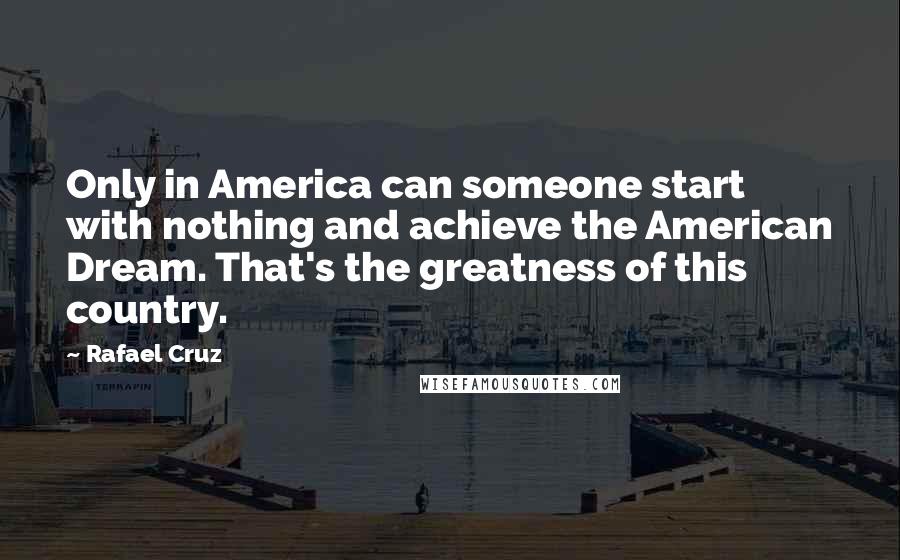 Rafael Cruz Quotes: Only in America can someone start with nothing and achieve the American Dream. That's the greatness of this country.