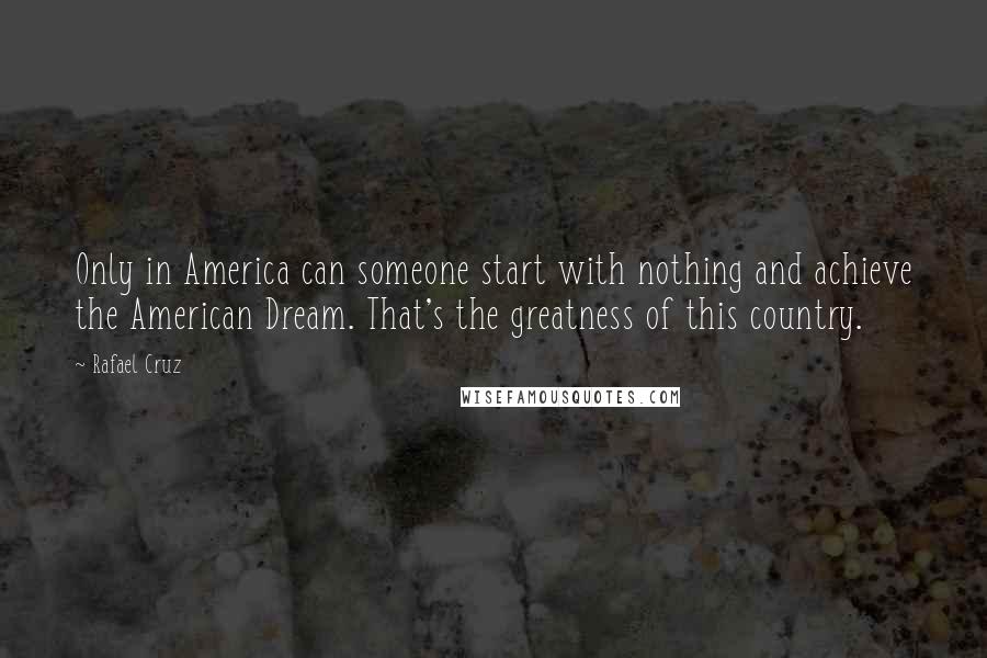 Rafael Cruz Quotes: Only in America can someone start with nothing and achieve the American Dream. That's the greatness of this country.