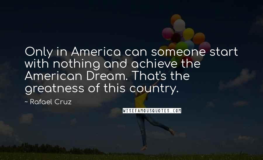 Rafael Cruz Quotes: Only in America can someone start with nothing and achieve the American Dream. That's the greatness of this country.