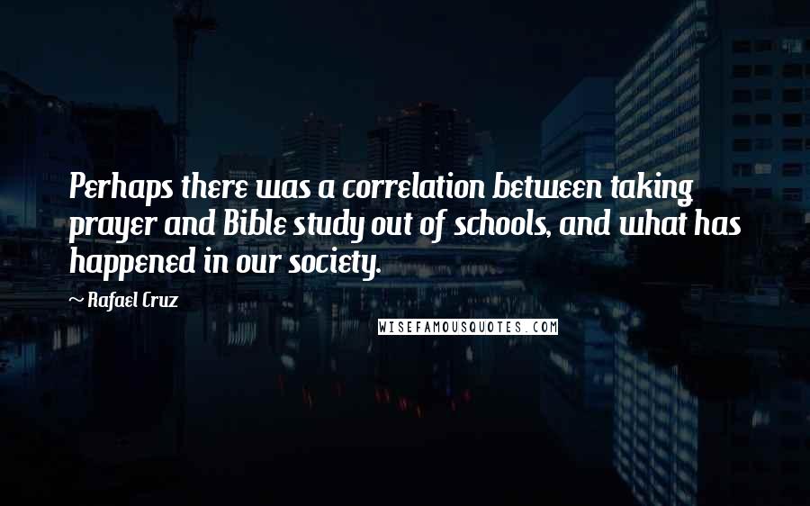 Rafael Cruz Quotes: Perhaps there was a correlation between taking prayer and Bible study out of schools, and what has happened in our society.