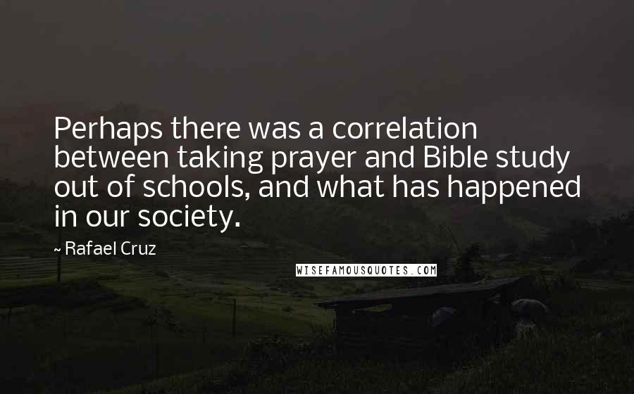 Rafael Cruz Quotes: Perhaps there was a correlation between taking prayer and Bible study out of schools, and what has happened in our society.
