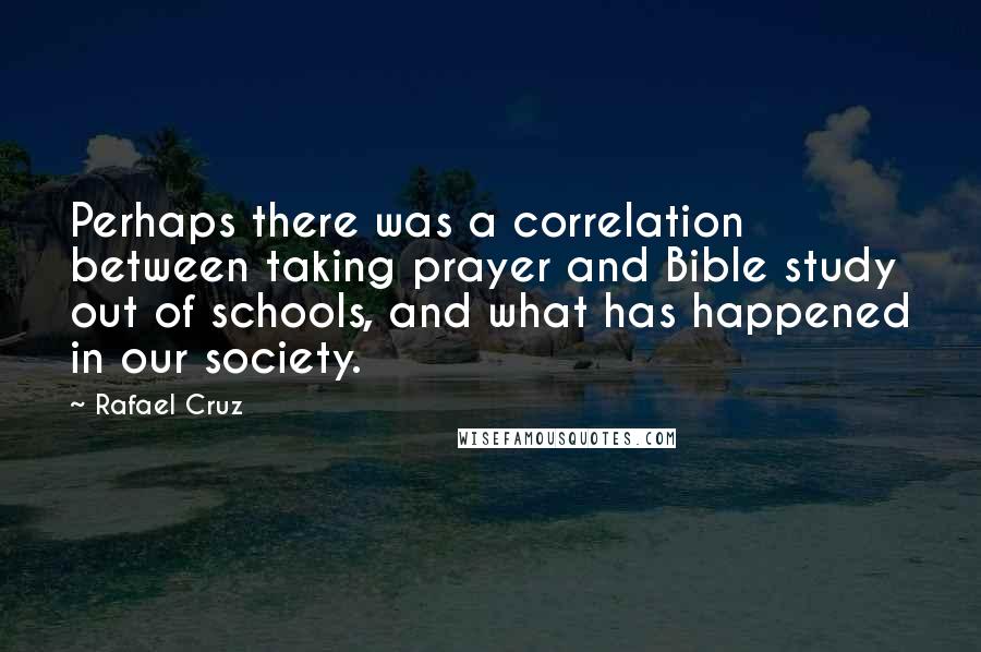 Rafael Cruz Quotes: Perhaps there was a correlation between taking prayer and Bible study out of schools, and what has happened in our society.