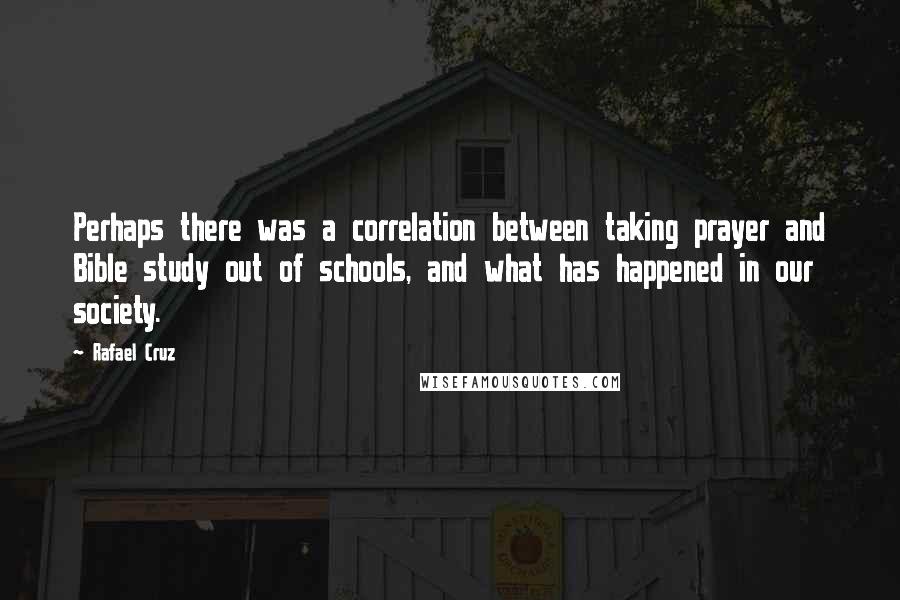 Rafael Cruz Quotes: Perhaps there was a correlation between taking prayer and Bible study out of schools, and what has happened in our society.
