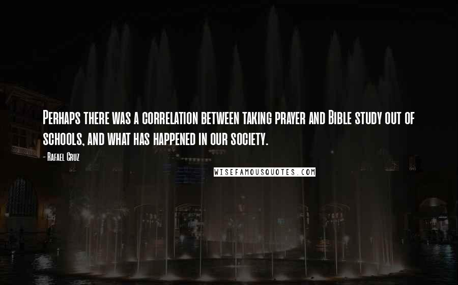 Rafael Cruz Quotes: Perhaps there was a correlation between taking prayer and Bible study out of schools, and what has happened in our society.