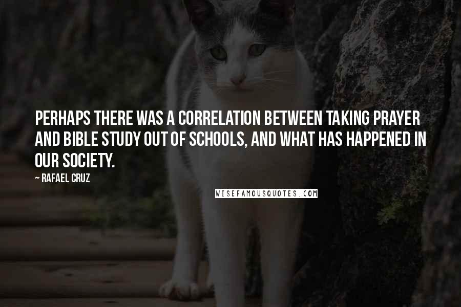 Rafael Cruz Quotes: Perhaps there was a correlation between taking prayer and Bible study out of schools, and what has happened in our society.