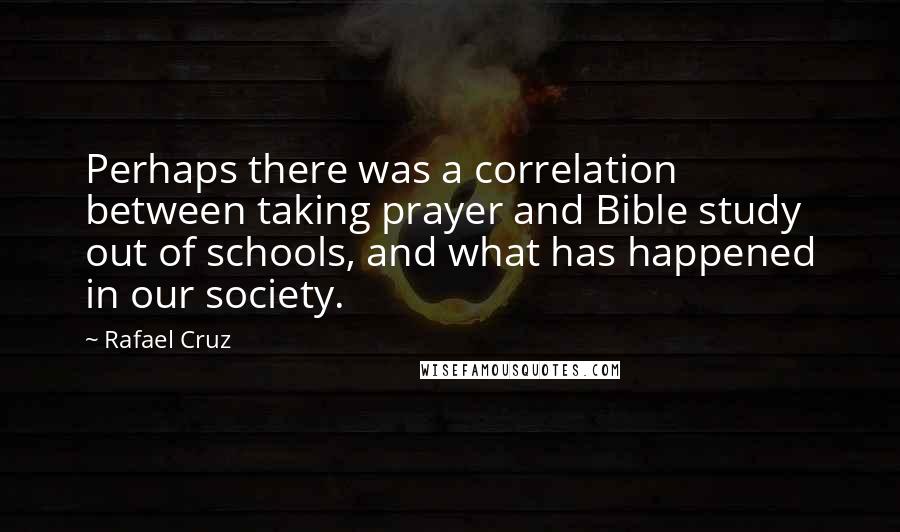 Rafael Cruz Quotes: Perhaps there was a correlation between taking prayer and Bible study out of schools, and what has happened in our society.