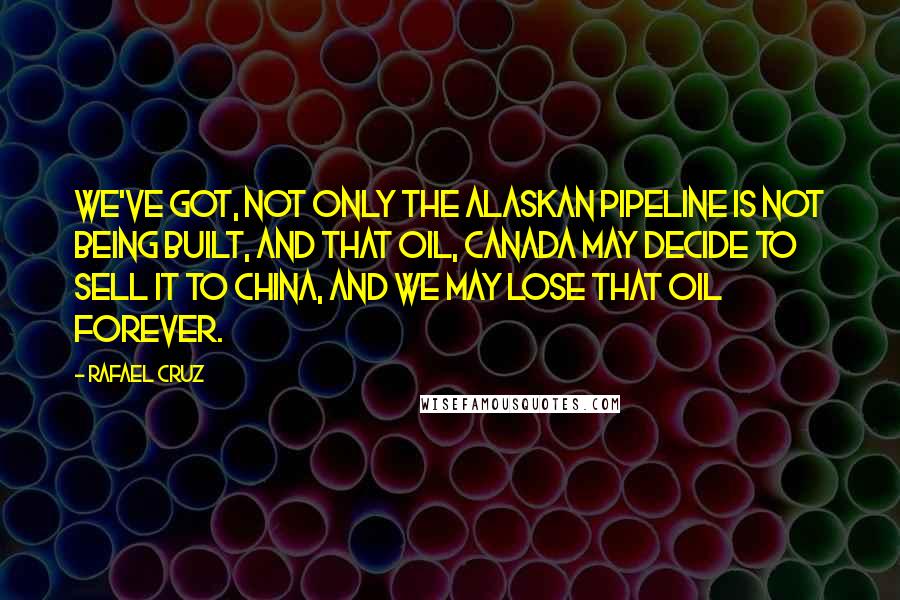 Rafael Cruz Quotes: We've got, not only the Alaskan pipeline is not being built, and that oil, Canada may decide to sell it to China, and we may lose that oil forever.