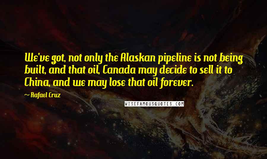 Rafael Cruz Quotes: We've got, not only the Alaskan pipeline is not being built, and that oil, Canada may decide to sell it to China, and we may lose that oil forever.