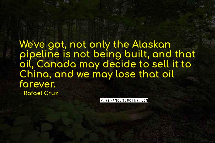 Rafael Cruz Quotes: We've got, not only the Alaskan pipeline is not being built, and that oil, Canada may decide to sell it to China, and we may lose that oil forever.