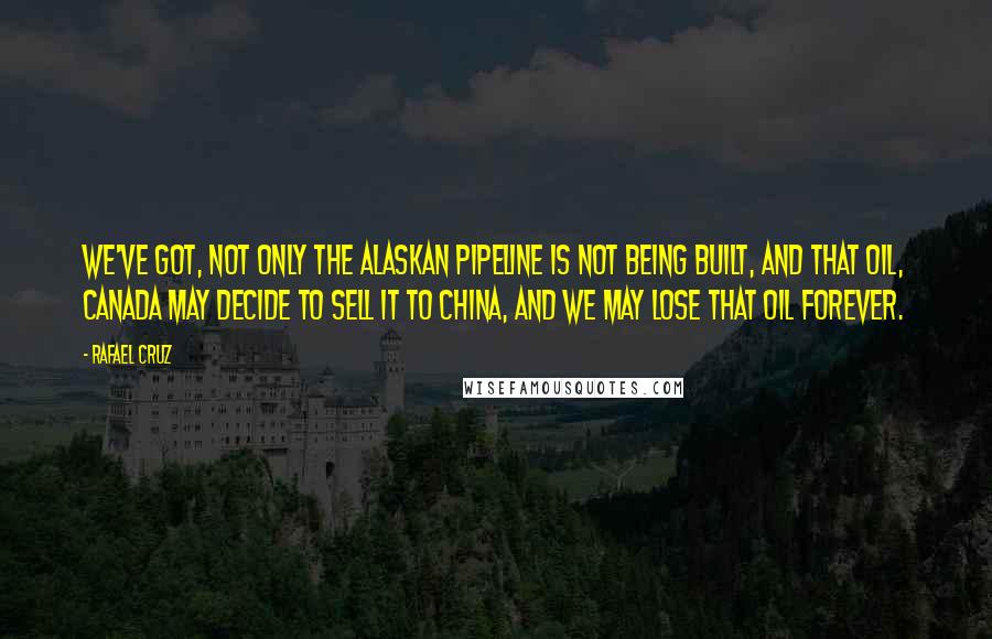 Rafael Cruz Quotes: We've got, not only the Alaskan pipeline is not being built, and that oil, Canada may decide to sell it to China, and we may lose that oil forever.