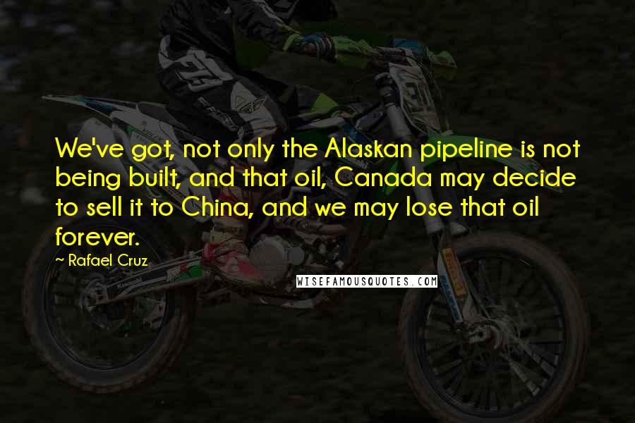 Rafael Cruz Quotes: We've got, not only the Alaskan pipeline is not being built, and that oil, Canada may decide to sell it to China, and we may lose that oil forever.