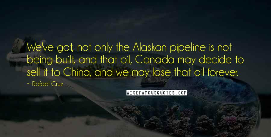 Rafael Cruz Quotes: We've got, not only the Alaskan pipeline is not being built, and that oil, Canada may decide to sell it to China, and we may lose that oil forever.