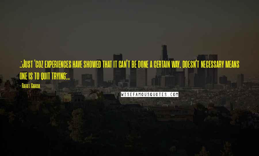 Rafael Garcia Quotes: .:Just 'coz experiences have showed that it can't be done a certain way, doesn't necessary means one is to quit trying:..