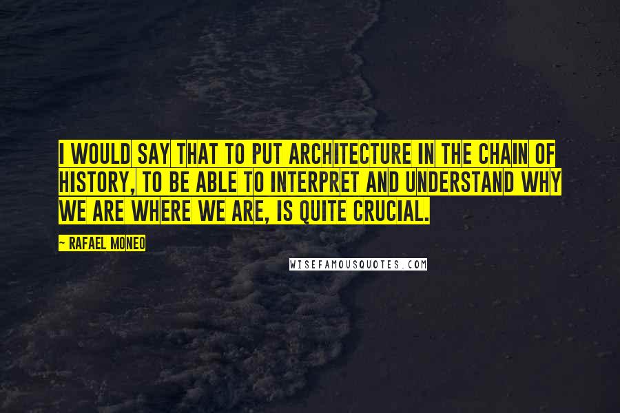 Rafael Moneo Quotes: I would say that to put architecture in the chain of history, to be able to interpret and understand why we are where we are, is quite crucial.