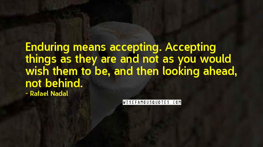 Rafael Nadal Quotes: Enduring means accepting. Accepting things as they are and not as you would wish them to be, and then looking ahead, not behind.