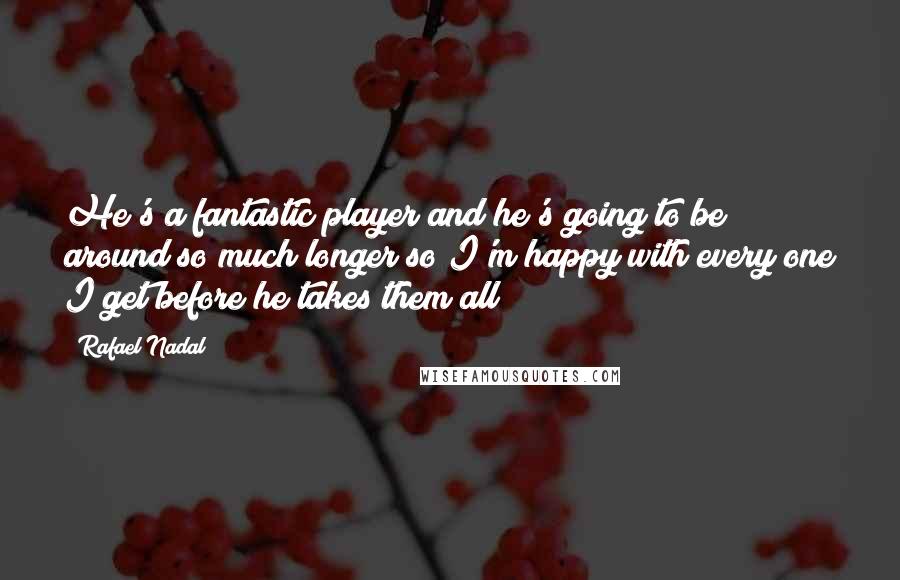 Rafael Nadal Quotes: He's a fantastic player and he's going to be around so much longer so I'm happy with every one I get before he takes them all