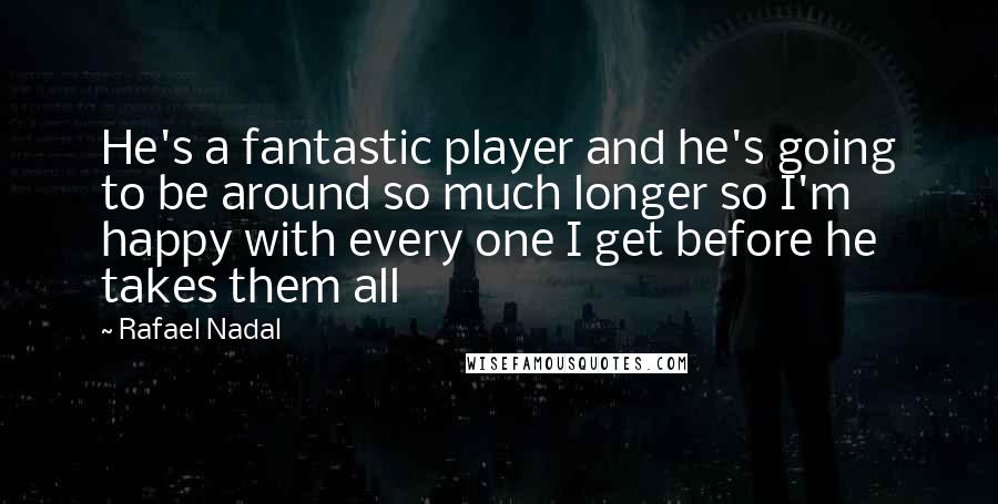 Rafael Nadal Quotes: He's a fantastic player and he's going to be around so much longer so I'm happy with every one I get before he takes them all