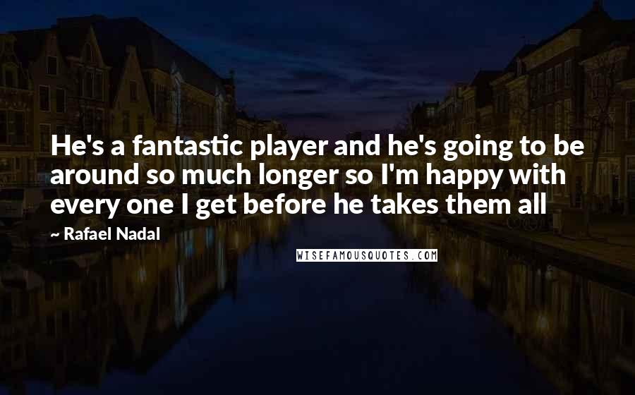 Rafael Nadal Quotes: He's a fantastic player and he's going to be around so much longer so I'm happy with every one I get before he takes them all
