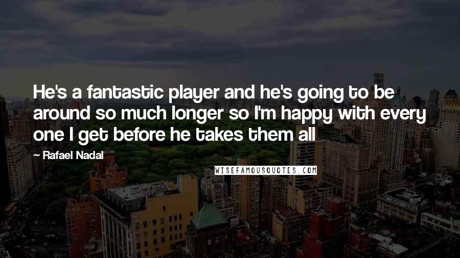 Rafael Nadal Quotes: He's a fantastic player and he's going to be around so much longer so I'm happy with every one I get before he takes them all