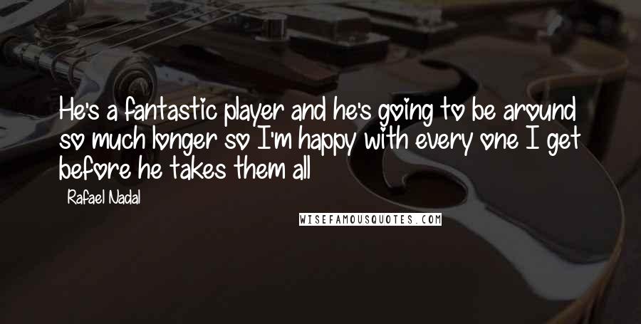 Rafael Nadal Quotes: He's a fantastic player and he's going to be around so much longer so I'm happy with every one I get before he takes them all