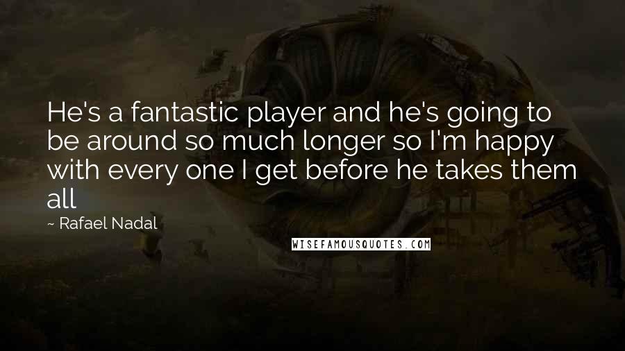 Rafael Nadal Quotes: He's a fantastic player and he's going to be around so much longer so I'm happy with every one I get before he takes them all