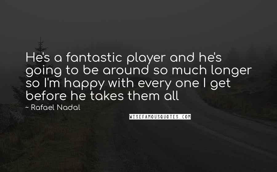 Rafael Nadal Quotes: He's a fantastic player and he's going to be around so much longer so I'm happy with every one I get before he takes them all
