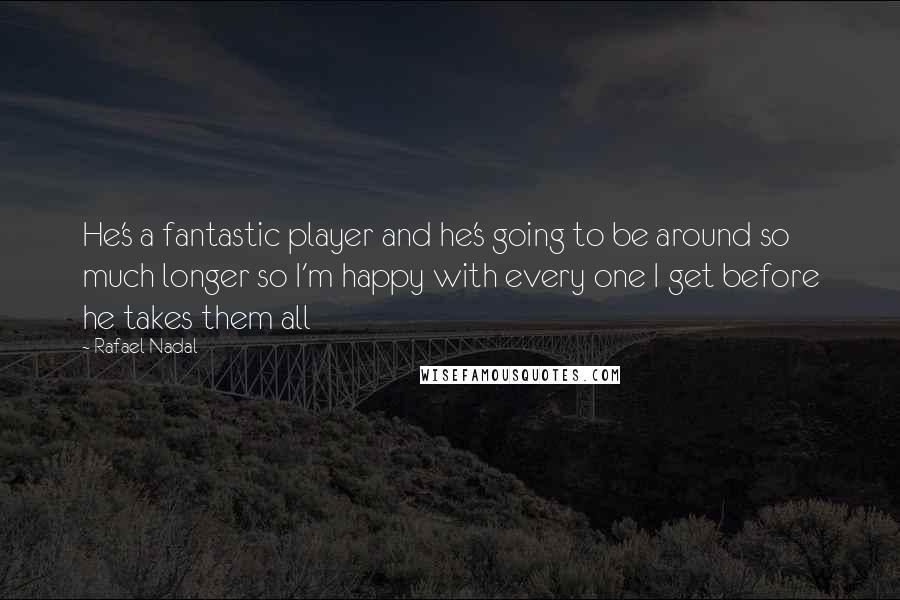 Rafael Nadal Quotes: He's a fantastic player and he's going to be around so much longer so I'm happy with every one I get before he takes them all