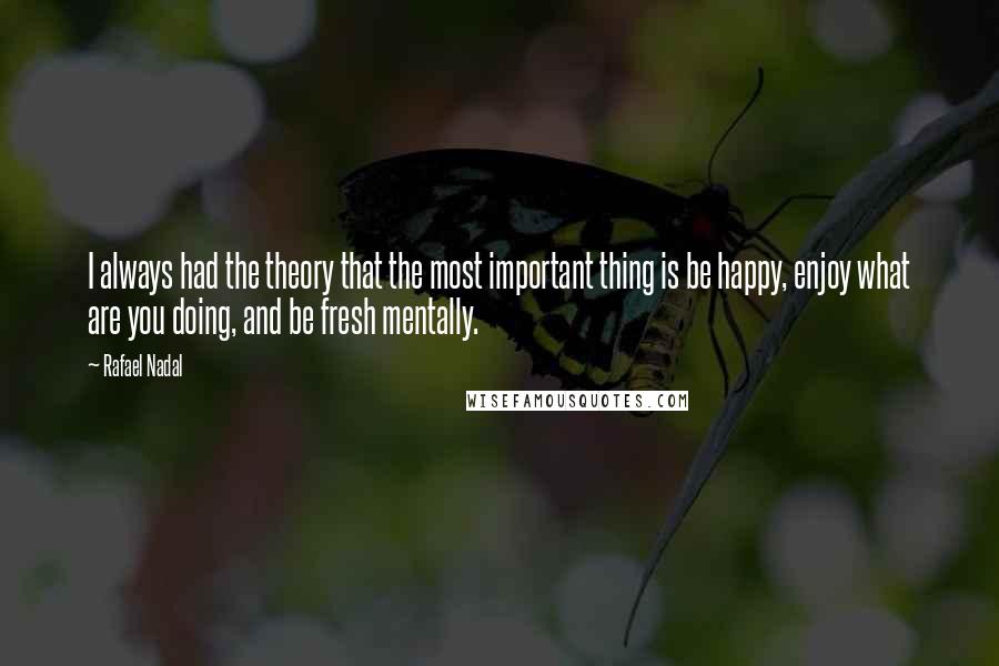 Rafael Nadal Quotes: I always had the theory that the most important thing is be happy, enjoy what are you doing, and be fresh mentally.