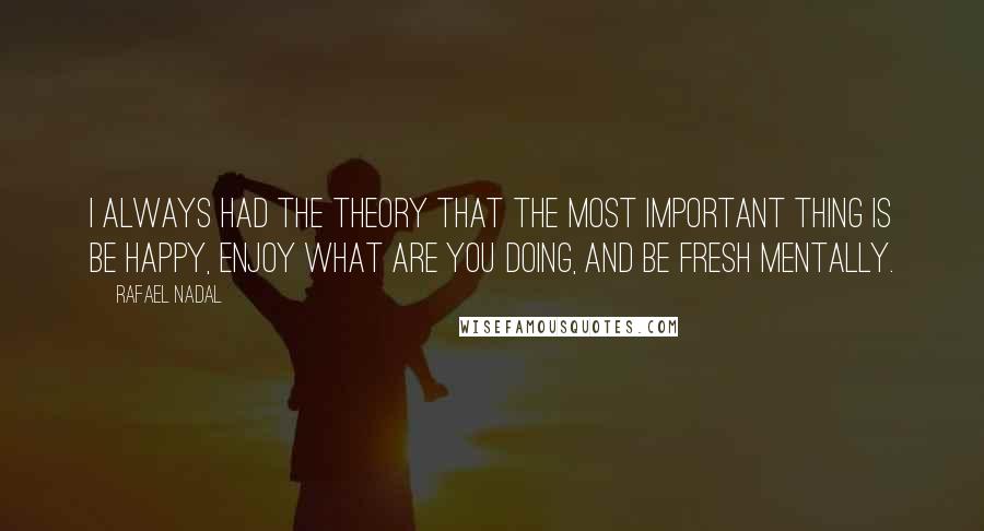 Rafael Nadal Quotes: I always had the theory that the most important thing is be happy, enjoy what are you doing, and be fresh mentally.