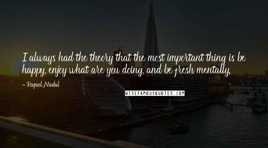 Rafael Nadal Quotes: I always had the theory that the most important thing is be happy, enjoy what are you doing, and be fresh mentally.