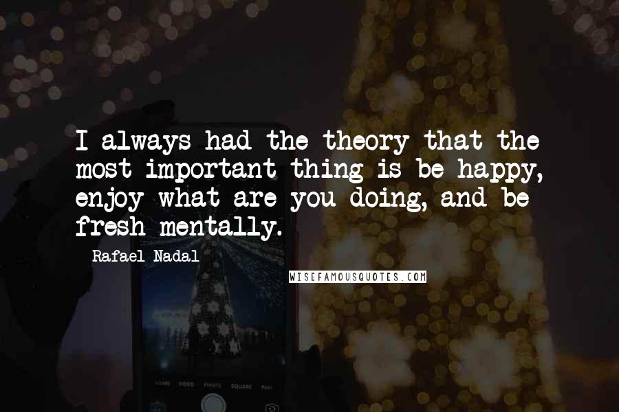 Rafael Nadal Quotes: I always had the theory that the most important thing is be happy, enjoy what are you doing, and be fresh mentally.