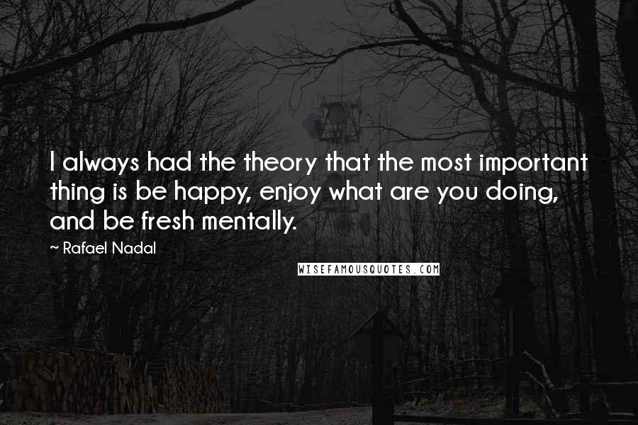 Rafael Nadal Quotes: I always had the theory that the most important thing is be happy, enjoy what are you doing, and be fresh mentally.