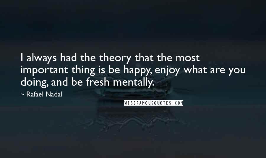 Rafael Nadal Quotes: I always had the theory that the most important thing is be happy, enjoy what are you doing, and be fresh mentally.