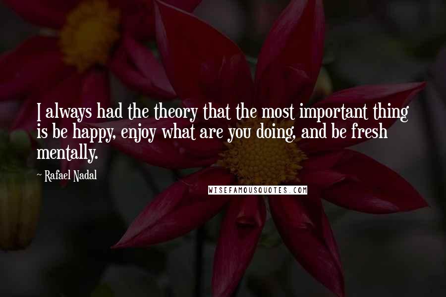 Rafael Nadal Quotes: I always had the theory that the most important thing is be happy, enjoy what are you doing, and be fresh mentally.