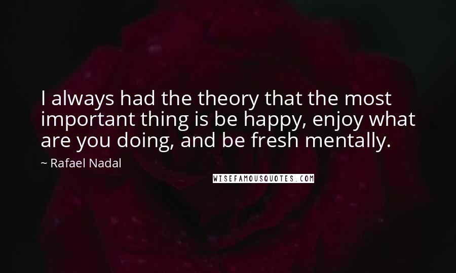 Rafael Nadal Quotes: I always had the theory that the most important thing is be happy, enjoy what are you doing, and be fresh mentally.